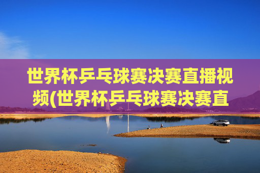 世界杯乒乓球赛决赛直播视频(世界杯乒乓球赛决赛直播视频回放)