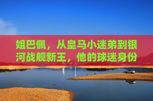 姐巴佩,从皇马小迷弟到银河战舰新王,他的球迷身份有多真?从皇马小迷弟到银河战舰新王,姐巴佩的球迷身份有多真?