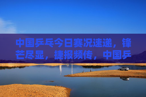 中国乒乓今日赛况速递，锋芒尽显，捷报频传，中国乒乓今日赛况，锋芒尽显捷报频传