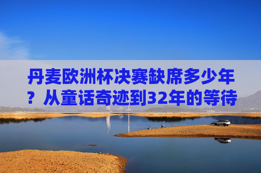 丹麦欧洲杯决赛缺席多少年?从童话奇迹到32年的等待,丹麦欧洲杯决赛缺席32年,从童话奇迹到32年等待