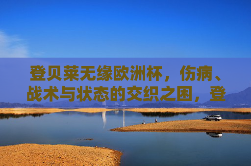 登贝莱无缘欧洲杯,伤病、战术与状态的交织之困,登贝莱无缘欧洲杯,伤病、战术与状态的交织之困