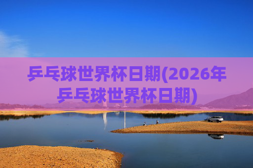 乒乓球世界杯日期(2026年乒乓球世界杯日期)