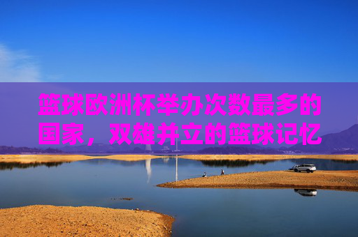 篮球欧洲杯举办次数最多的国家,双雄并立的篮球记忆