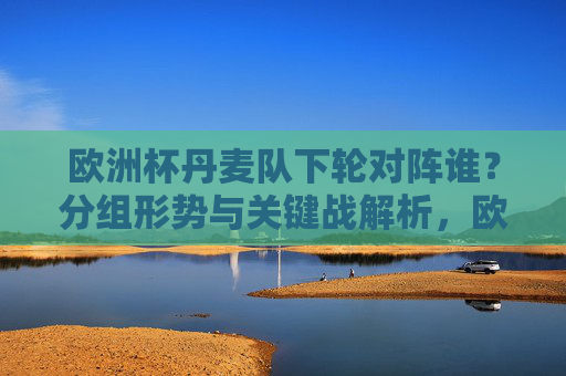欧洲杯丹麦队下轮对阵谁?分组形势与关键战解析,欧洲杯丹麦队下轮对阵,分组形势与关键战解析