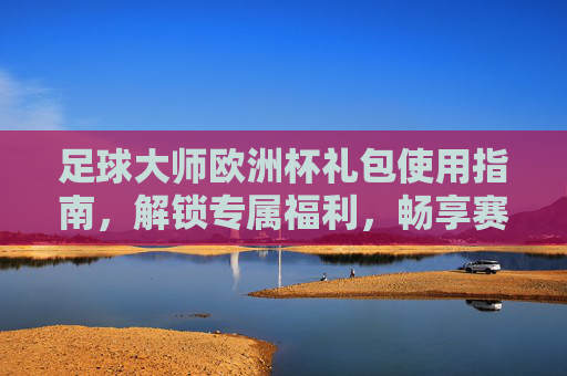 足球大师欧洲杯礼包使用指南,解锁专属福利,畅享赛事激情,足球大师欧洲杯礼包使用指南,解锁专属福利,畅享赛事激情
