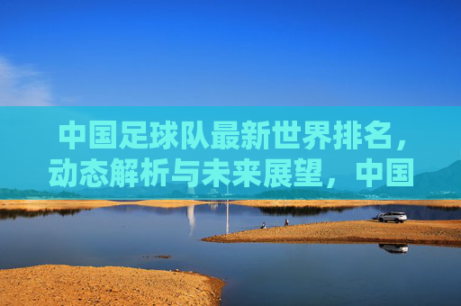 中国足球队最新世界排名，动态解析与未来展望，中国足球队最新世界排名，动态解析与未来展望