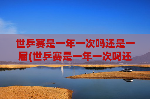 世乒赛是一年一次吗还是一届(世乒赛是一年一次吗还是一届一次啊)