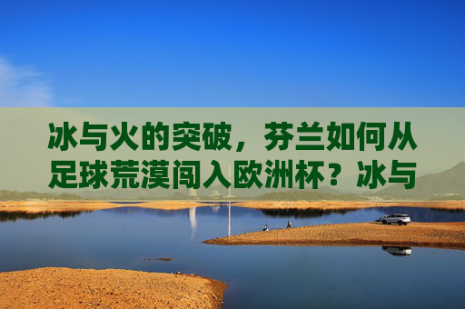 冰与火的突破,芬兰如何从足球荒漠闯入欧洲杯?冰与火的突破,芬兰从足球荒漠到欧洲杯