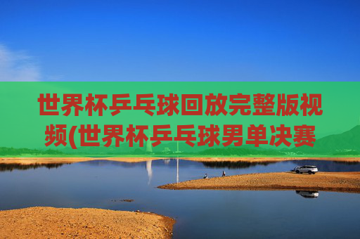 世界杯乒乓球回放完整版视频(世界杯乒乓球男单决赛)