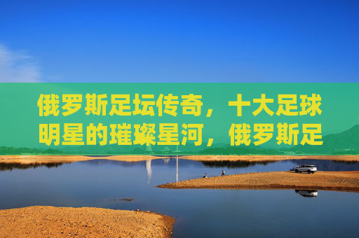 俄罗斯足坛传奇,十大足球明星的璀璨星河,俄罗斯足坛十大足球明星的璀璨星河