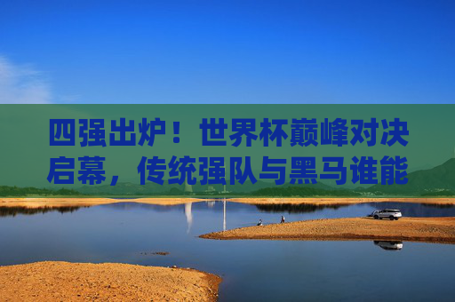 四强出炉!世界杯巅峰对决启幕,传统强队与黑马谁能捧杯?世界杯四强出炉,巅峰对决启幕,传统强队与黑马谁能捧杯?