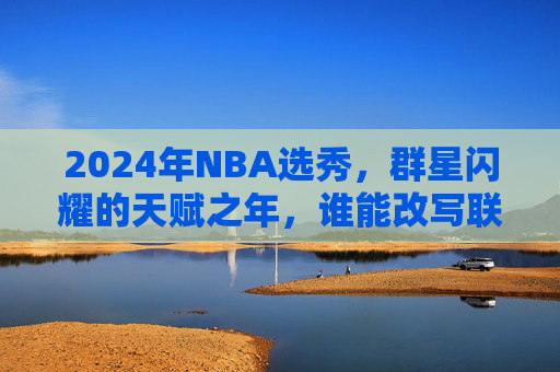 2024年NBA选秀,群星闪耀的天赋之年,谁能改写联盟格局?2024年NBA选秀,天赋之年改写联盟格局