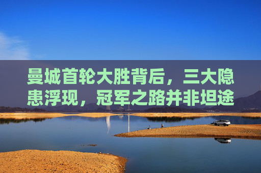 曼城首轮大胜背后，三大隐患浮现，冠军之路并非坦途，曼城首轮大胜隐患显，冠军之路非坦途