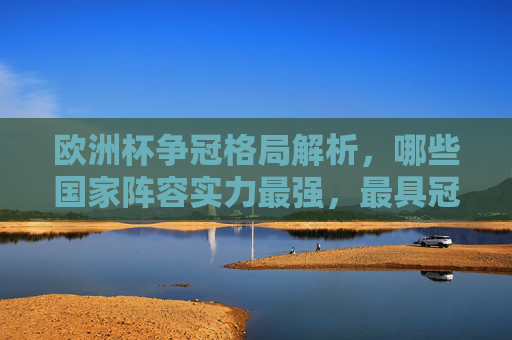 欧洲杯争冠格局解析,哪些国家阵容实力最强,最具冠军相?欧洲杯争冠格局,实力最强国家与冠军相