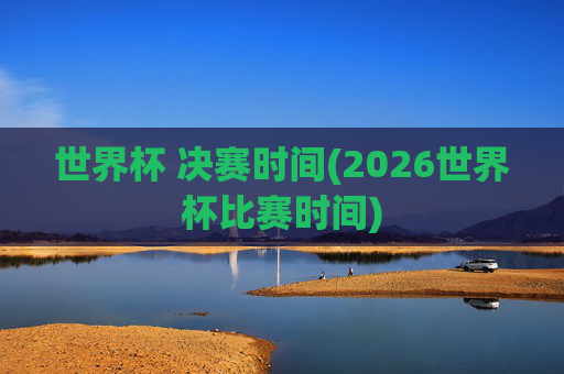 世界杯 决赛时间(2026世界杯比赛时间)