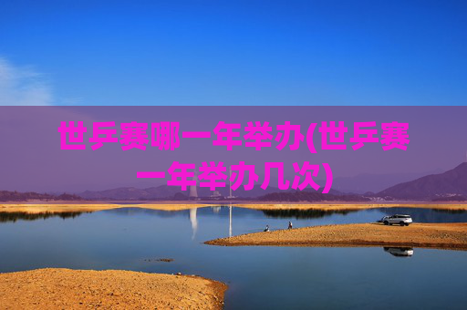 世乒赛哪一年举办(世乒赛一年举办几次)