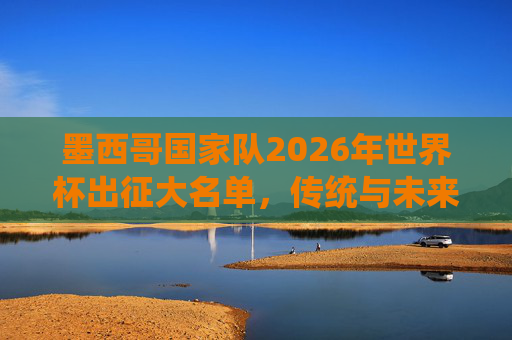 墨西哥国家队2026年世界杯出征大名单,传统与未来的碰撞,墨西哥2026世界杯大名单,传统与未来的碰撞