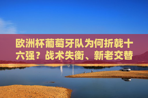 欧洲杯葡萄牙队为何折戟十六强?战术失衡、新老交替与心态波动的三重困境