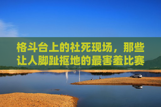 格斗台上的社死现场,那些让人脚趾抠地的最害羞比赛瞬间,格斗台社死现场,脚趾抠地的害羞瞬间