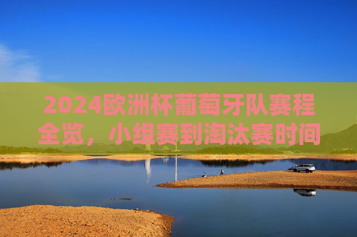 2024欧洲杯葡萄牙队赛程全览，小组赛到淘汰赛时间表，2024欧洲杯葡萄牙队小组赛至淘汰赛赛程全览