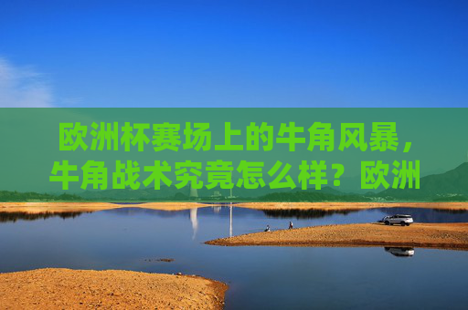 欧洲杯赛场上的牛角风暴,牛角战术究竟怎么样?欧洲杯牛角风暴,牛角战术究竟怎么样?