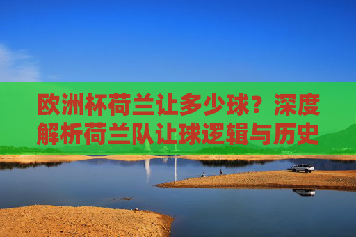 欧洲杯荷兰让多少球?深度解析荷兰队让球逻辑与历史表现,欧洲杯荷兰队让球逻辑与历史表现深度解析