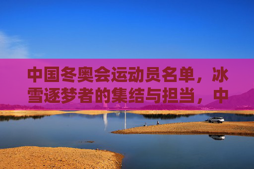 中国冬奥会运动员名单,冰雪逐梦者的集结与担当,中国冰雪逐梦者集结,冬奥担当在肩