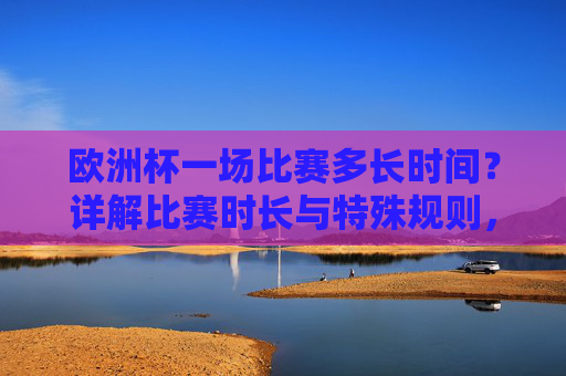 欧洲杯一场比赛多长时间?详解比赛时长与特殊规则,欧洲杯比赛时长及特殊规则详解