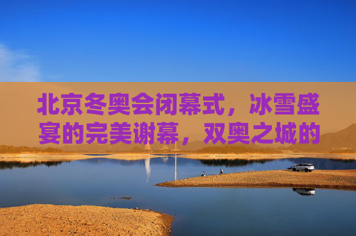 北京冬奥会闭幕式，冰雪盛宴的完美谢幕，双奥之城的温暖传承，北京冬奥会闭幕式——冰雪盛宴完美谢幕，双奥之城温暖传承