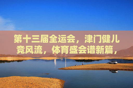第十三届全运会，津门健儿竞风流，体育盛会谱新篇，津门健儿全运会竞风流 盛会谱新篇