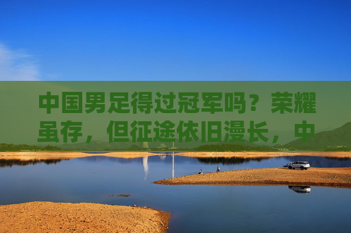 中国男足得过冠军吗？荣耀虽存，但征途依旧漫长，中国男足，荣耀虽存，征途依旧漫长