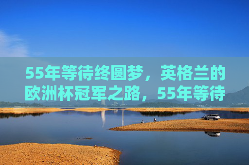 55年等待终圆梦，英格兰的欧洲杯冠军之路，55年等待终圆梦，英格兰欧洲杯冠军之路