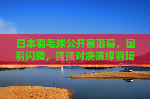 日本羽毛球公开赛落幕,国羽闪耀,强强对决演绎羽坛盛宴