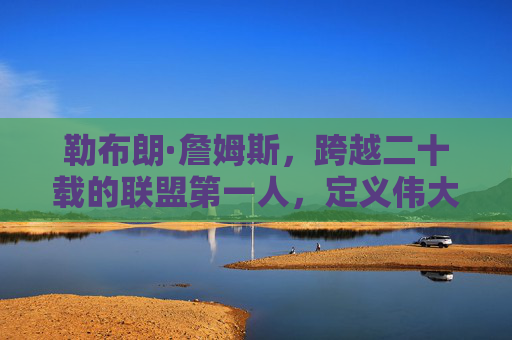 勒布朗·詹姆斯,跨越二十载的联盟第一人,定义伟大的永恒标杆