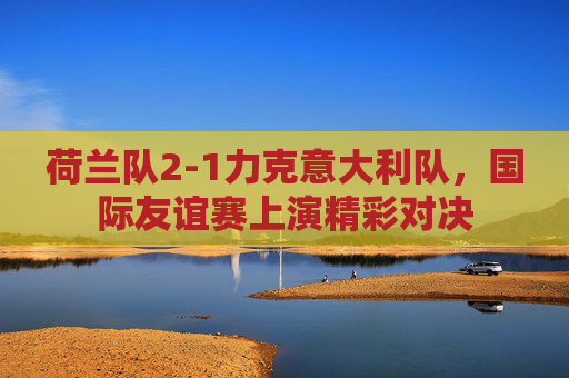 荷兰队2-1力克意大利队,国际友谊赛上演精彩对决