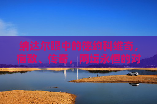 纳达尔眼中的德约科维奇，宿敌、传奇，网坛永恒的对手，纳达尔眼中的德约科维奇，宿敌传奇，网坛永恒对手