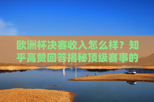 欧洲杯决赛收入怎么样?知乎高赞回答揭秘顶级赛事的商业密码,欧洲杯决赛收入揭秘,知乎高赞回答拆解顶级赛事商业密码