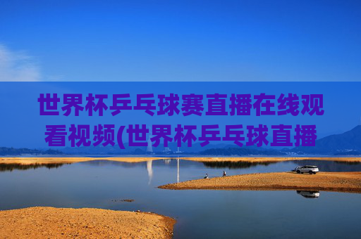 世界杯乒乓球赛直播在线观看视频(世界杯乒乓球直播)
