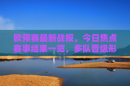 欧预赛最新战报,今日焦点赛事结果一览,多队晋级形势更新,欧预赛最新战报,今日焦点赛结果及多队晋级形势