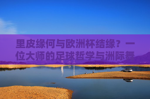 里皮缘何与欧洲杯结缘?一位大师的足球哲学与洲际舞台,里皮与欧洲杯,大师足球哲学的洲际舞台