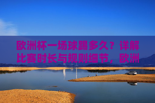 欧洲杯一场球踢多久？详解比赛时长与规则细节，欧洲杯比赛时长与规则详解