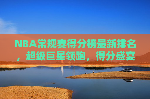 NBA常规赛得分榜最新排名,超级巨星领跑,得分盛宴持续上演,NBA常规赛得分榜最新排名,超级巨星领跑,得分盛宴持续上演