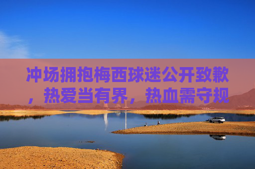冲场拥抱梅西球迷公开致歉,热爱当有界,热血需守规,冲场拥抱梅西球迷致歉,热爱当有界,热血需守规