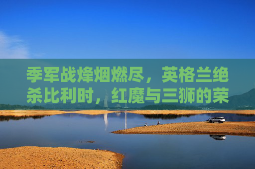 季军战烽烟燃尽,英格兰绝杀比利时,红魔与三狮的荣誉之战,季军战英格兰绝杀比利时,红魔三狮荣誉之战