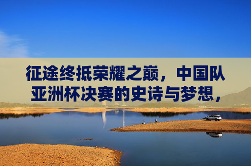 征途终抵荣耀之巅，中国队亚洲杯决赛的史诗与梦想，征途终抵荣耀之巅！中国队亚洲杯决赛圆梦史诗