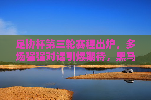 足协杯第三轮赛程出炉，多场强强对话引爆期待，黑马故事或将续写，足协杯第三轮，强强对话引爆，黑马故事待续