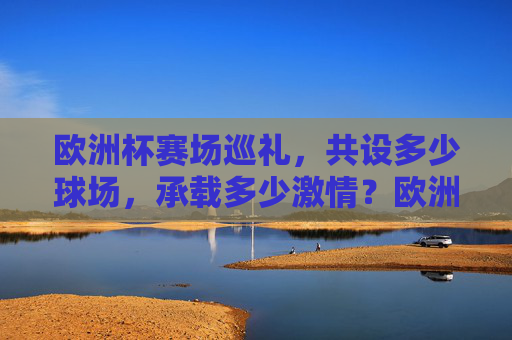 欧洲杯赛场巡礼，共设多少球场，承载多少激情？欧洲杯赛场巡礼，多少球场，多少激情？