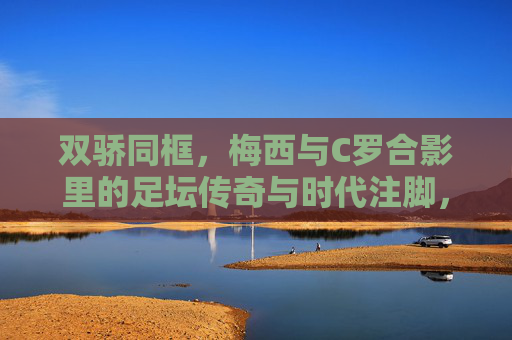 双骄同框，梅西与C罗合影里的足坛传奇与时代注脚，双骄同框，足坛传奇的时代注脚