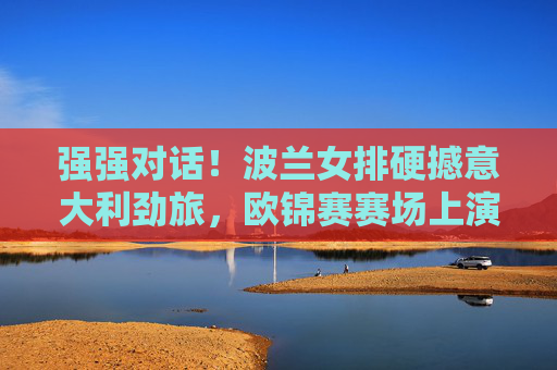 强强对话！波兰女排硬撼意大利劲旅，欧锦赛赛场上演巅峰攻防战，强强对话！波兰女排硬撼意大利，欧锦赛巅峰攻防战