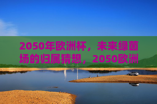 2050年欧洲杯,未来绿茵场的归属猜想,2050欧洲杯,未来绿茵场,谁主沉浮?